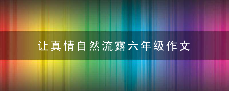 让真情自然流露六年级作文 让真情自然流露六年级作文范文